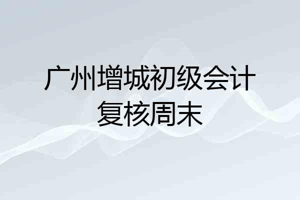 广州增城初级会计复核周末
