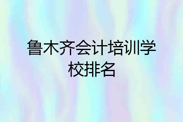 鲁木齐会计培训学校排名