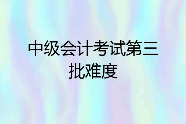 中级会计考试第三批难度