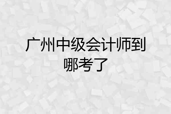 广州中级会计师到哪考了