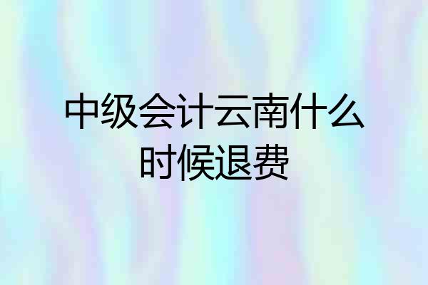 中级会计云南什么时候退费