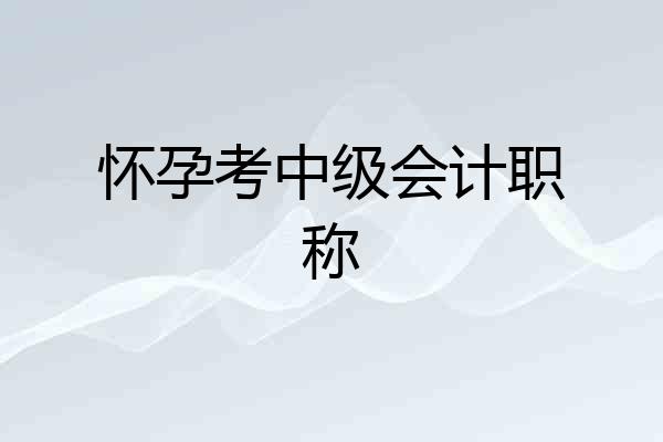 怀孕考中级会计职称