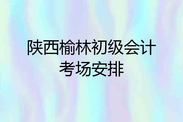 陕西榆林初级会计考场安排