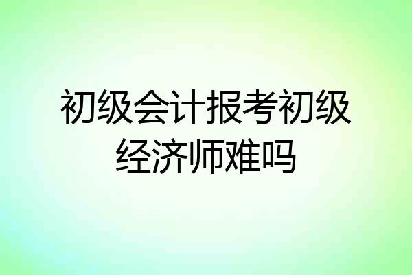 初级会计报考初级经济师难吗