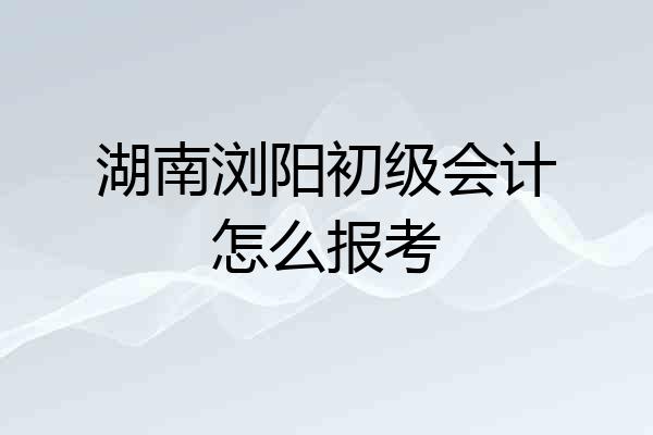 湖南浏阳初级会计怎么报考