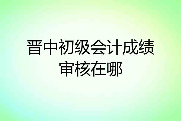 晋中初级会计成绩审核在哪