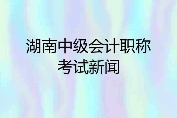 湖南中级会计职称考试新闻