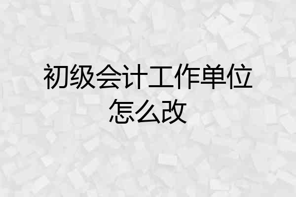 初级会计工作单位怎么改