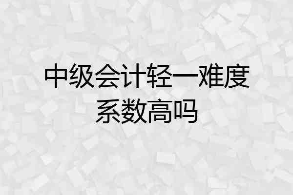 中级会计轻一难度系数高吗