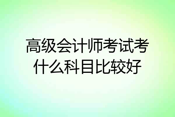 高级会计师考试考什么科目比较好