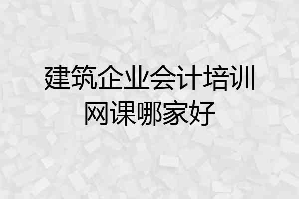 建筑企业会计培训网课哪家好