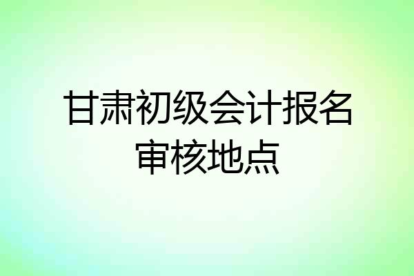 甘肃初级会计报名审核地点