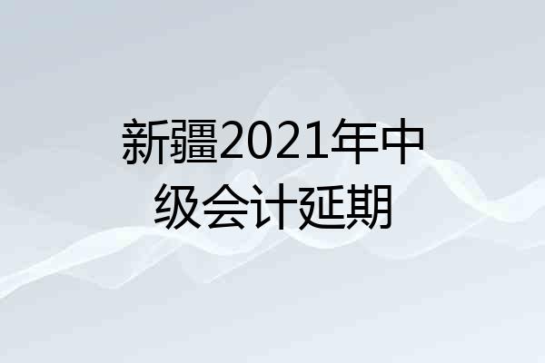 新疆2021年中级会计延期