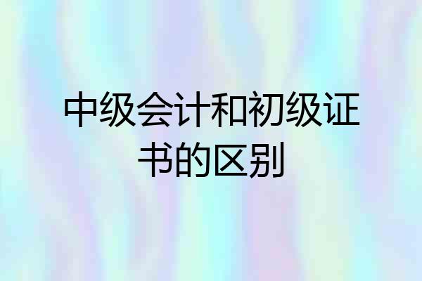 中级会计和初级证书的区别
