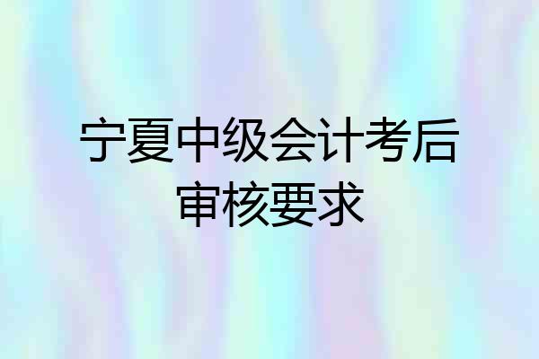 宁夏中级会计考后审核要求