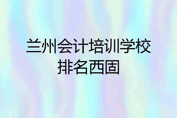 兰州会计培训学校排名西固
