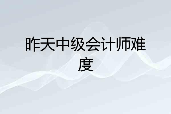 昨天中级会计师难度
