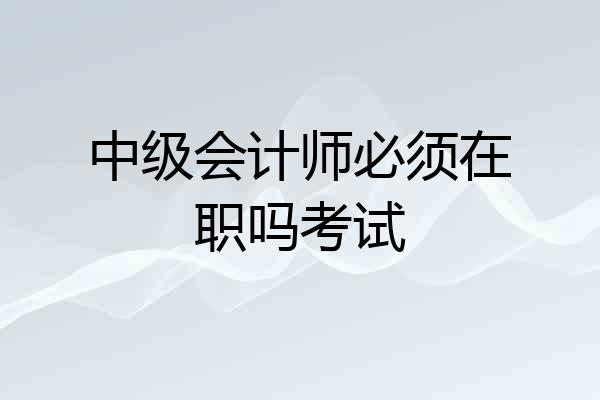 中级会计师必须在职吗考试