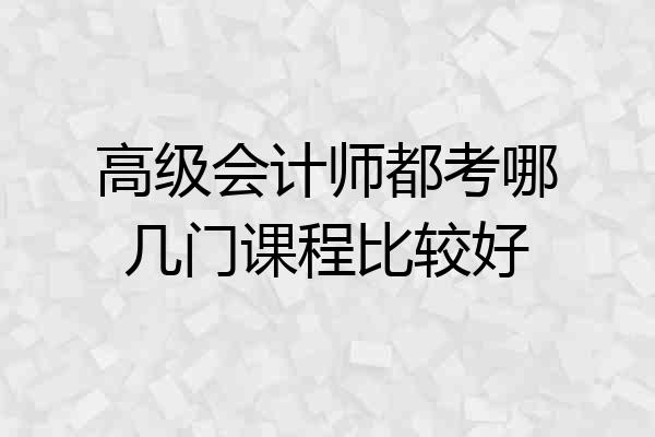 高级会计师都考哪几门课程比较好
