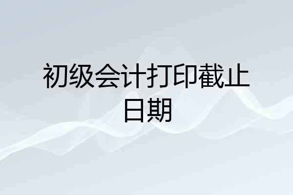 初级会计打印截止日期
