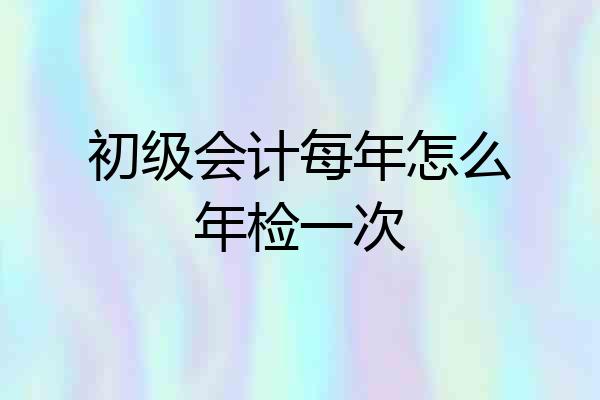 初级会计每年怎么年检一次
