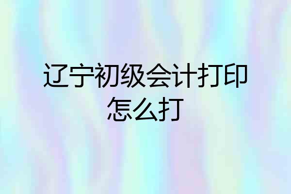 辽宁初级会计打印怎么打