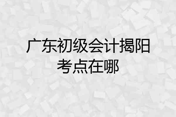广东初级会计揭阳考点在哪