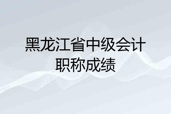 黑龙江省中级会计职称成绩