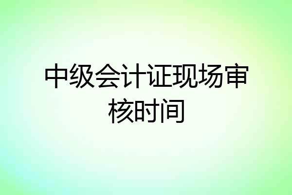 中级会计证现场审核时间