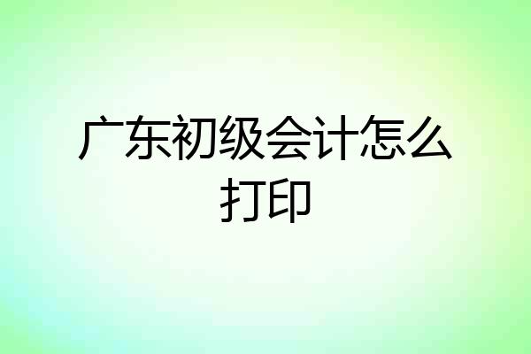 广东初级会计怎么打印