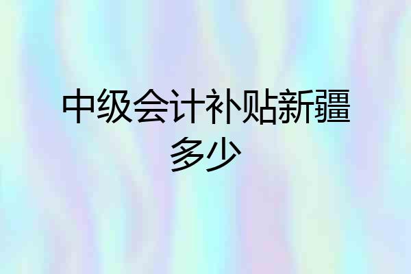 中级会计补贴新疆多少