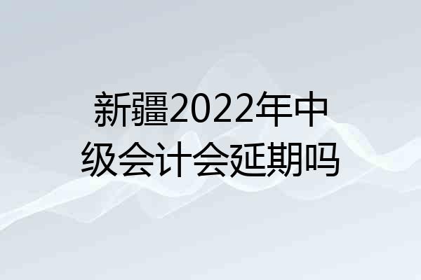 新疆2022年中级会计会延期吗