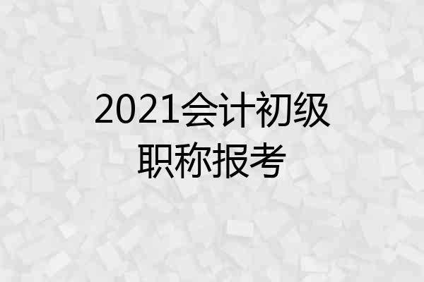 2021会计初级职称报考