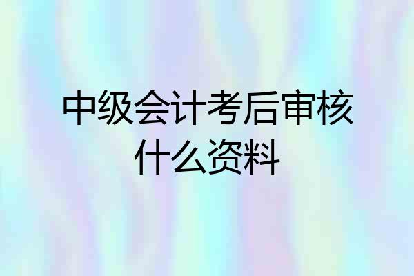 中级会计考后审核什么资料