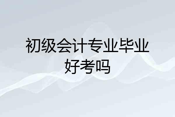 初级会计专业毕业好考吗