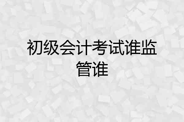 初级会计考试谁监管谁