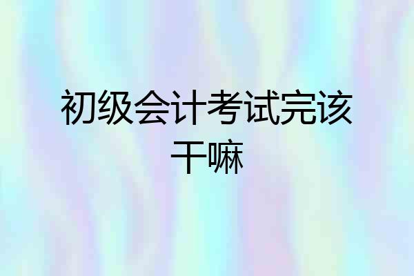 初级会计考试完该干嘛