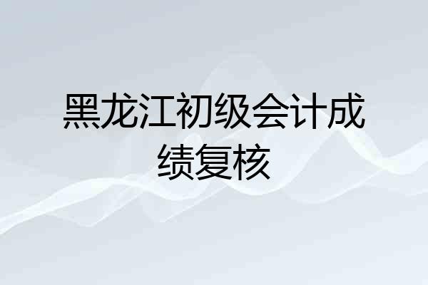 黑龙江初级会计成绩复核