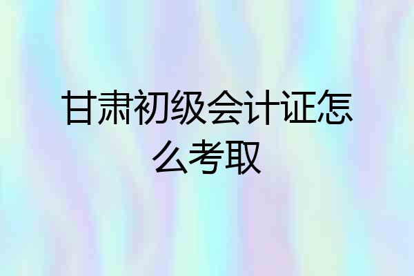 甘肃初级会计证怎么考取