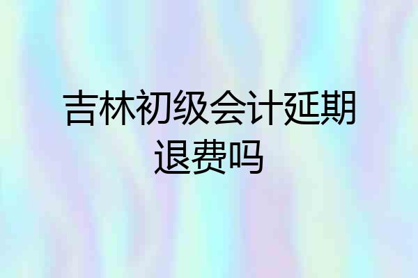 吉林初级会计延期退费吗