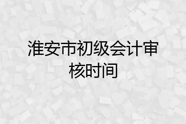 淮安市初级会计审核时间