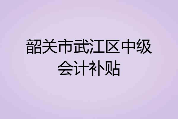 韶关市武江区中级会计补贴
