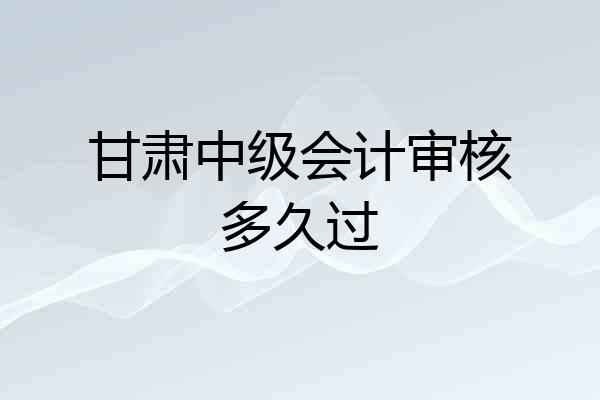 甘肃中级会计审核多久过