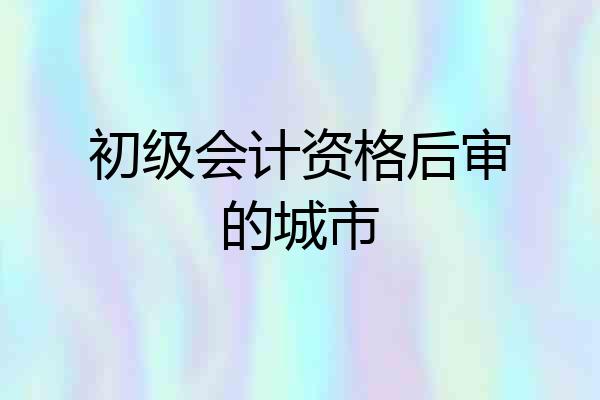初级会计资格后审的城市