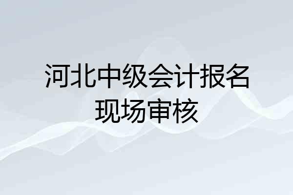 河北中级会计报名现场审核