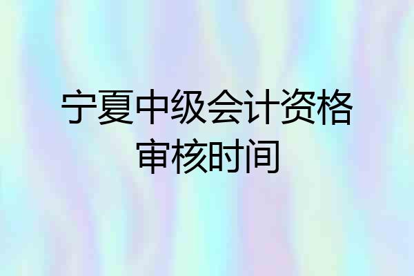 宁夏中级会计资格审核时间