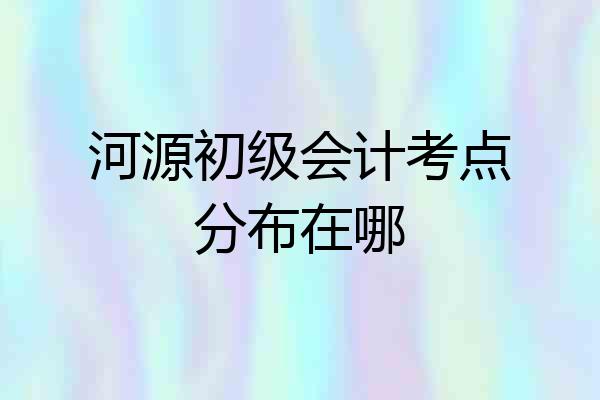 河源初级会计考点分布在哪