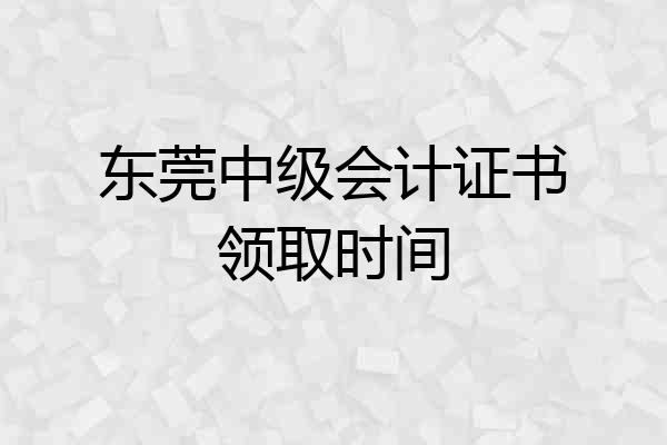 东莞中级会计证书领取时间