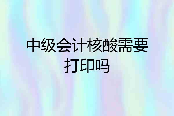 中级会计核酸需要打印吗