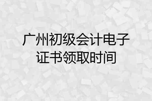 广州初级会计电子证书领取时间